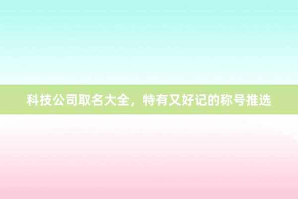科技公司取名大全，特有又好记的称号推选